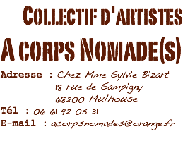 Collectif d'artistes
A corps Nomade(s)
Adresse : Chez Mme Sylvie Bizart 18 rue de Sampigny 68200 Mulhouse
Tél : 06 61 92 05 31
E-mail : acorpsnomades@orange.fr
