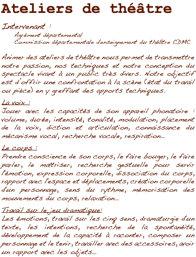 Ateliers de théâtre Intervenant : Agrément départemental Commission départementale d'enseignement du théâtre CDMC Animer des ateliers de théâtre nous permet de transmettre notre passion, nos techniques et notre conception du spectacle vivant à un public très divers. Notre objectif est d’offrir une confrontation à la scène (état du travail ou pièce) en y greffant des apports techniques. La voix :
Jouer avec les capacités de son appareil phonatoire : volume, durée, intensité, tonalité, modulation, placement de la voix, diction et articulation, connaissance du mécanisme vocal, recherche vocale, respiration… Le corps :
Prendre conscience de son corps, le faire bouger, le faire parler, le maîtriser, recherche gestuelle pour servir l'émotion, expression corporelle, dissociation du corps, rapport avec l'espace et déplacements, création corporelle d'un personnage, sens du rythme, mémorisation des mouvements du corps, relaxation… Travail sur le jeu dramatique :
Les émotions, travail sur les cinq sens, dramaturgie d'un texte, les intentions, recherche de la spontanéité, développement de la capacité à raconter, composer un personnage et le tenir, travailler avec des accessoires, avoir un rapport avec les objets…