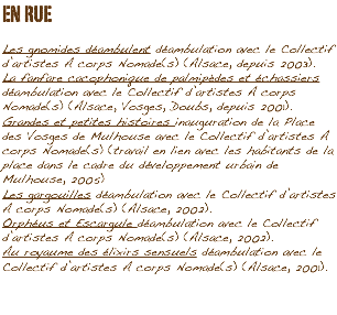 EN RUE Les gnomides déambulent déambulation avec le Collectif d’artistes A corps Nomade(s) (Alsace, depuis 2003).
La fanfare cacophonique de palmipèdes et échassiers déambulation avec le Collectif d’artistes A corps Nomade(s) (Alsace, Vosges, Doubs, depuis 2001).
Grandes et petites histoires inauguration de la Place des Vosges de Mulhouse avec le Collectif d’artistes A corps Nomade(s) (travail en lien avec les habitants de la
place dans le cadre du développement urbain de Mulhouse, 2005)
Les gargouilles déambulation avec le Collectif d’artistes A corps Nomade(s) (Alsace, 2002).
Orphéus et Escargule déambulation avec le Collectif d’artistes A corps Nomade(s) (Alsace, 2002).
Au royaume des élixirs sensuels déambulation avec le Collectif d’artistes A corps Nomade(s) (Alsace, 2001).