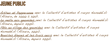 JEUNE PUBLIC Arthur et Pepperonne avec le Collectif d’artistes A corps Nomade(s) (Alsace, de 2000 à 2012).
La malle aux gnomides avec le Collectif d’artistes A corps Nomade(s) (Alsace, depuis 2003).
Fête au village des gnomides avec le Collectif d’artistes A corps Nomade(s) (Alsace, 2004).
Boucles bleues et les trois ours avec le Collectif d’artistes A corps Nomade(s) (Alsace, depuis 2002).
