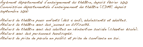 Agrément départemental d’enseignement du théâtre, depuis février 2010
Commission départementale d’enseignement du théâtre (CDMC depuis septembre 2013) Ateliers de théâtre pour enfants (dès 4 ans), adolescents et adultes.
Ateliers de théâtre avec des jeunes en difficulté.
Ateliers de théâtre avec des adultes en réinsertion sociale (chantier école).
Ateliers avec des personnes handicapés.
Ateliers de prise de parole en public et prise de confiance en soi.
