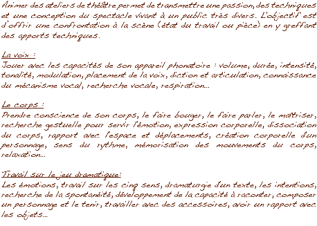 Animer des ateliers de théâtre permet de transmettre une passion, des techniques et une conception du spectacle vivant à un public très divers. L'objectif est d’offrir une confrontation à la scène (état du travail ou pièce) en y greffant des apports techniques. La voix :
Jouer avec les capacités de son appareil phonatoire : volume, durée, intensité, tonalité, modulation, placement de la voix, diction et articulation, connaissance du mécanisme vocal, recherche vocale, respiration… Le corps :
Prendre conscience de son corps, le faire bouger, le faire parler, le maîtriser, recherche gestuelle pour servir l'émotion, expression corporelle, dissociation du corps, rapport avec l'espace et déplacements, création corporelle d'un personnage, sens du rythme, mémorisation des mouvements du corps, relaxation… Travail sur le jeu dramatique :
Les émotions, travail sur les cinq sens, dramaturgie d'un texte, les intentions, recherche de la spontanéité, développement de la capacité à raconter, composer un personnage et le tenir, travailler avec des accessoires, avoir un rapport avec les objets…
