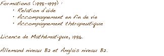 Formations (1998-1999) : Relation d’aide
Accompagnement en fin de vie
Accompagnement thérapeutique Licence de Mathématique, 1996. Allemand niveau B2 et Anglais niveau B2.