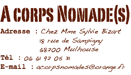 A corps Nomade(s)
Adresse : Chez Mme Sylvie Bizart 18 rue de Sampigny 68200 Mulhouse
Tél : 06 61 92 05 31
E-mail : acorpsnomades@orange.fr