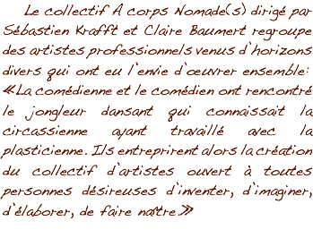  Le collectif A corps Nomade(s) dirigé par Sébastien Krafft et Claire Baumert regroupe des artistes professionnels venus d’horizons divers qui ont eu l’envie d’œuvrer ensemble :
« La comédienne et le comédien ont rencontré le jongleur dansant qui connaissait la circassienne ayant travaillé avec la plasticienne. Ils entreprirent alors la création du collectif d’artistes ouvert à toutes personnes désireuses d’inventer, d’imaginer, d’élaborer, de faire naître. »