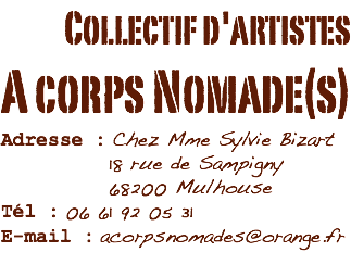 Collectif d'artistes
A corps Nomade(s)
Adresse : Chez Mme Sylvie Bizart 18 rue de Sampigny 68200 Mulhouse
Tél : 06 61 92 05 31
E-mail : acorpsnomades@orange.fr